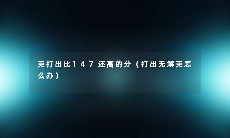 克打出比147还高的分(打出无解克怎么办) 克打出比147还高的分(打出无解克怎么办)