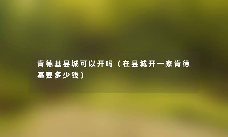 肯德基县城可以开吗（在县城开一家肯德基要多少钱）