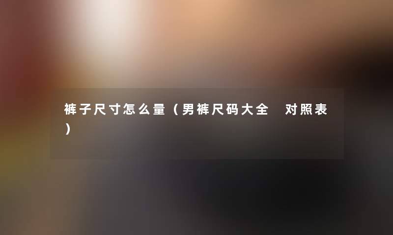 裤子尺寸怎么量(男裤尺码大全 对照表) 裤子尺寸怎么量(男裤尺码大全 对照表)