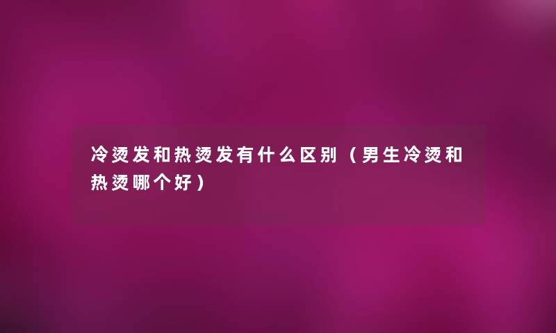 冷烫发和热烫发有什么区别（男生冷烫和热烫哪个好）