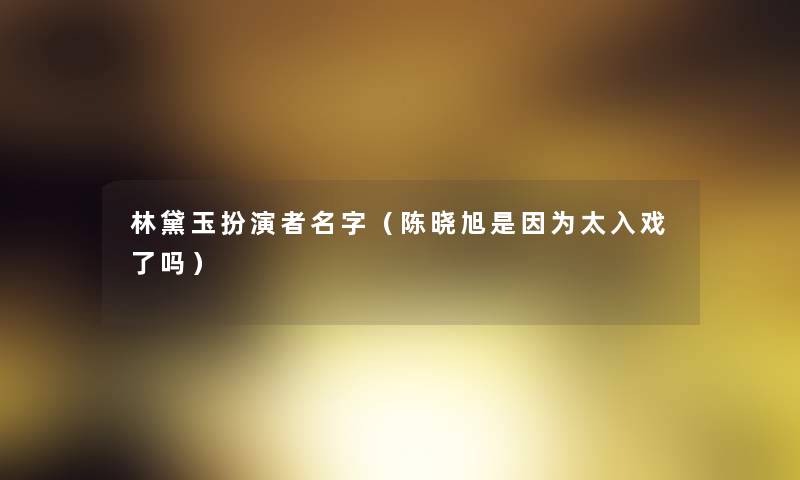林黛玉扮演者名字(陈晓旭是因为太入戏了吗) 林黛玉扮演者名字(陈晓旭是因为太入戏了吗)