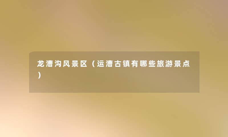 龙漕沟风景区(运漕古镇有哪些旅游景点) 龙漕沟风景区(运漕古镇有哪些旅游景点)