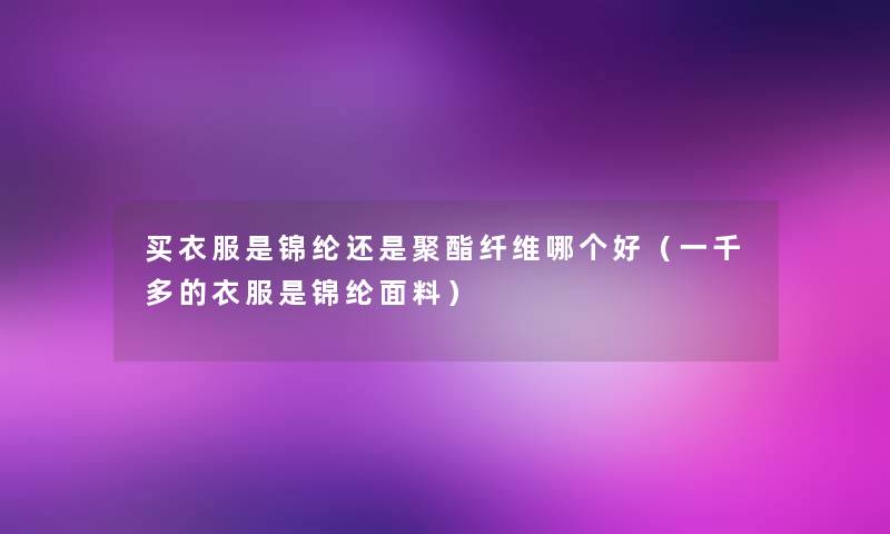 买衣服是锦纶还是聚酯纤维哪个好(一千多的衣服是锦纶面料) 买衣服是锦纶还是聚酯纤维哪个好(一千多的衣服是锦纶面料)