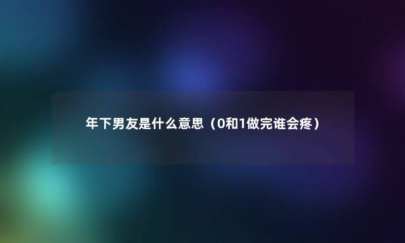 年下男友是什么意思(0和1做完谁会疼) 年下男友是什么意思(0和1做完谁会疼)