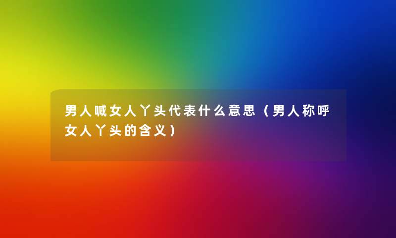 男人喊女人丫头代表什么意思(男人称呼女人丫头的含义) 男人喊女人丫头代表什么意思(男人称呼女人丫头的含义)