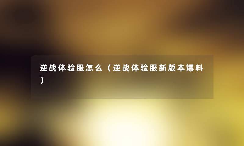 逆战体验服怎么(逆战体验服新版本爆料) 逆战体验服怎么(逆战体验服新版本爆料)