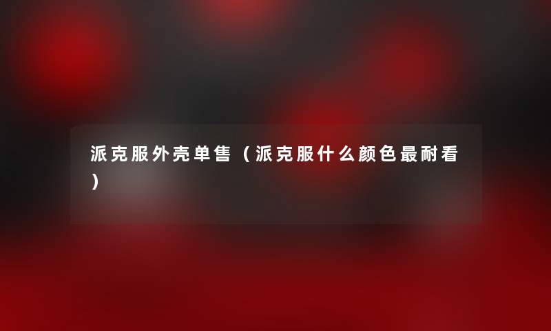 派克服外壳单售(派克服什么颜色耐看) 派克服外壳单售(派克服什么颜色耐看)