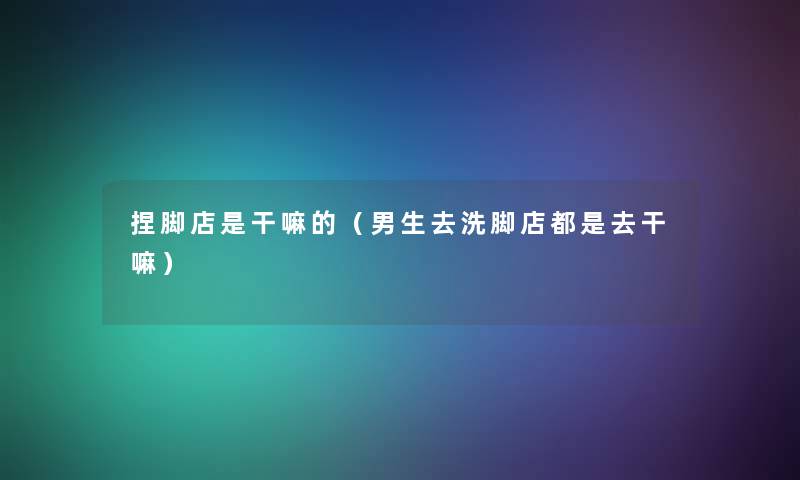 捏脚店是干嘛的(男生去洗脚店都是去干嘛) 捏脚店是干嘛的(男生去洗脚店都是去干嘛)