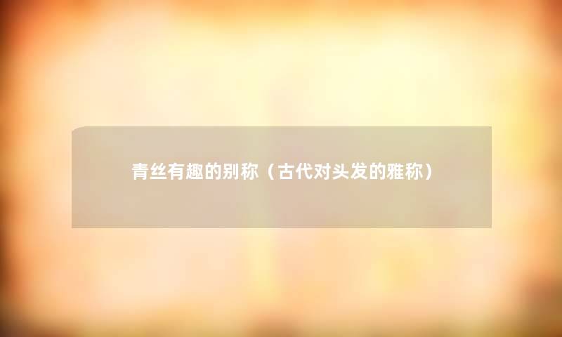 青丝有趣的别称(古代对头发的雅称) 青丝有趣的别称(古代对头发的雅称)