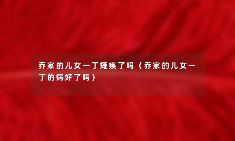 乔家的儿女一丁瘫痪了吗(乔家的儿女一丁的病好了吗) 乔家的儿女一丁瘫痪了吗(乔家的儿女一丁的病好了吗)