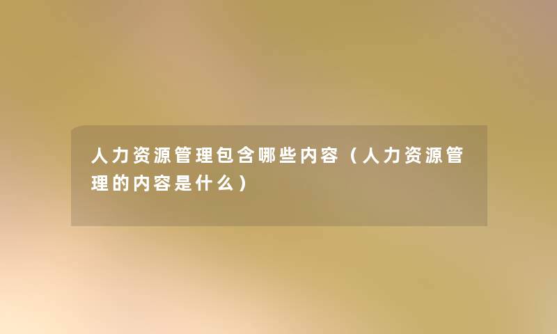 人力资源管理包含哪些内容（人力资源管理的内容是什么）