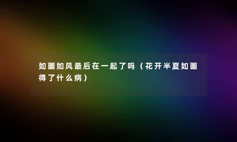 如画如风后在一起了吗（花开半夏如画得了什么病）