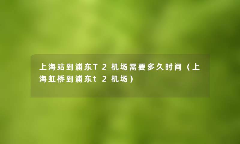 上海站到浦东T2机场需要多久时间（上海虹桥到浦东t2机场）