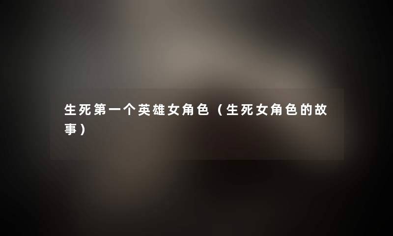 生死第一个英雄女角色(生死女角色的故事) 生死第一个英雄女角色(生死女角色的故事)