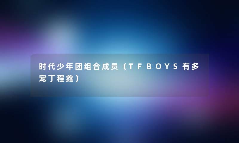 时代少年团组合成员(TFBOYS有多宠丁程鑫) 时代少年团组合成员(TFBOYS有多宠丁程鑫)