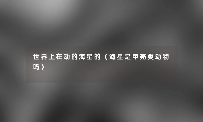 世界上在动的海星的（海星是甲壳类动物吗）