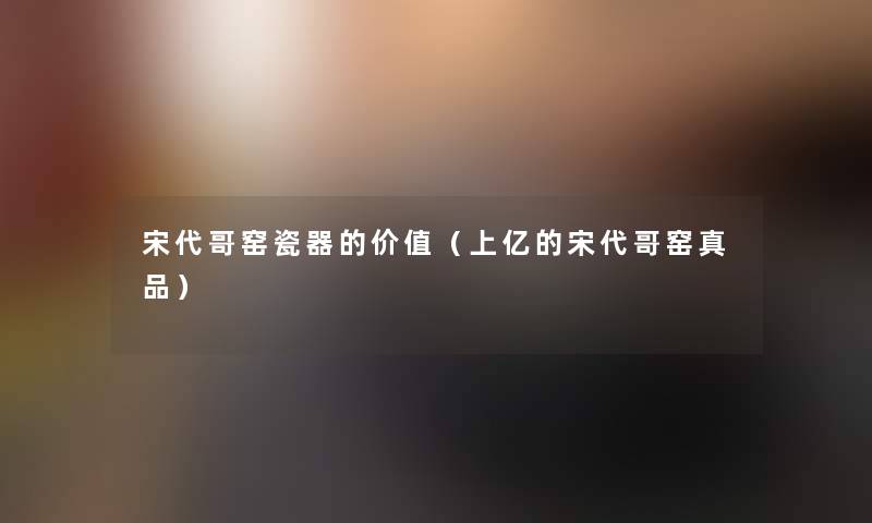 宋代哥窑瓷器的价值（上亿的宋代哥窑真品）