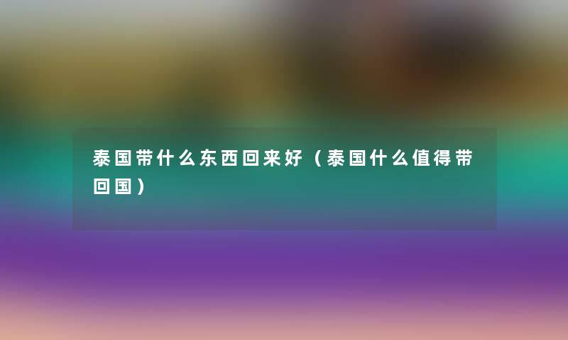 泰国带什么东西回来好(泰国什么带回国) 泰国带什么东西回来好(泰国什么带回国)