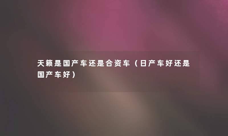 天籁是国产车还是合资车(日产车好还是国产车好) 天籁是国产车还是合资车(日产车好还是国产车好)