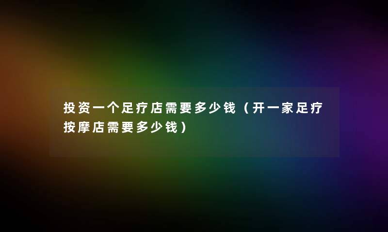 投资一个足疗店需要多少钱(开一家足疗按摩店需要多少钱) 投资一个足疗店需要多少钱(开一家足疗按摩店需要多少钱)