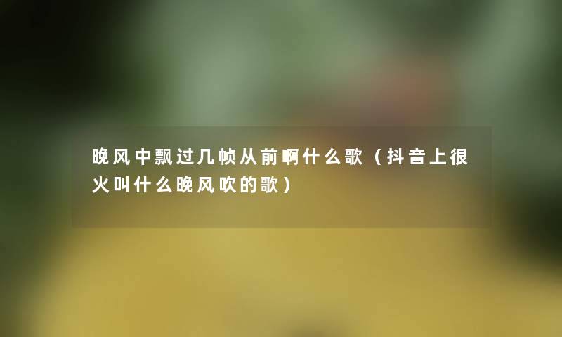晚风中飘过几帧从前啊什么歌(抖音上很火叫什么晚风吹的歌) 晚风中飘过几帧从前啊什么歌(抖音上很火叫什么晚风吹的歌)