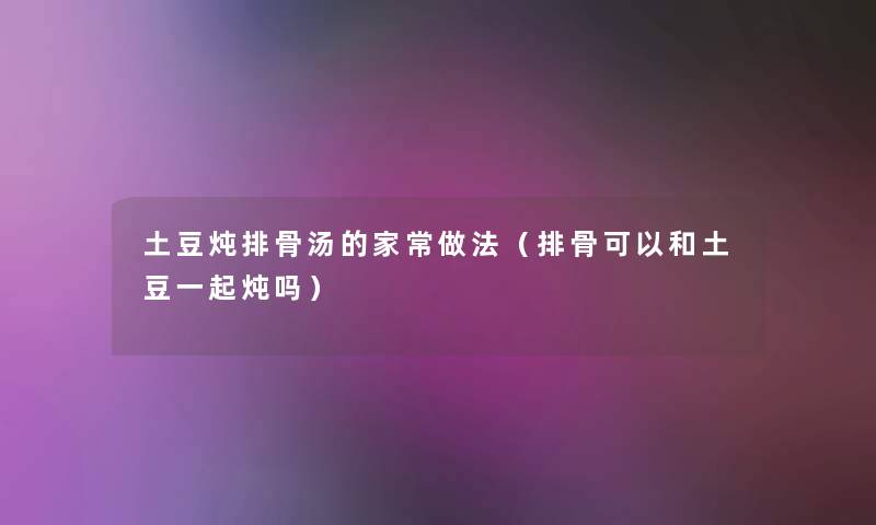 土豆炖排骨汤的家常做法(排骨可以和土豆一起炖吗) 土豆炖排骨汤的家常做法(排骨可以和土豆一起炖吗)