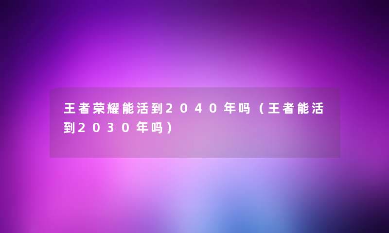 王者荣耀能活到2040年吗(王者能活到2030年吗) 王者荣耀能活到2040年吗(王者能活到2030年吗)