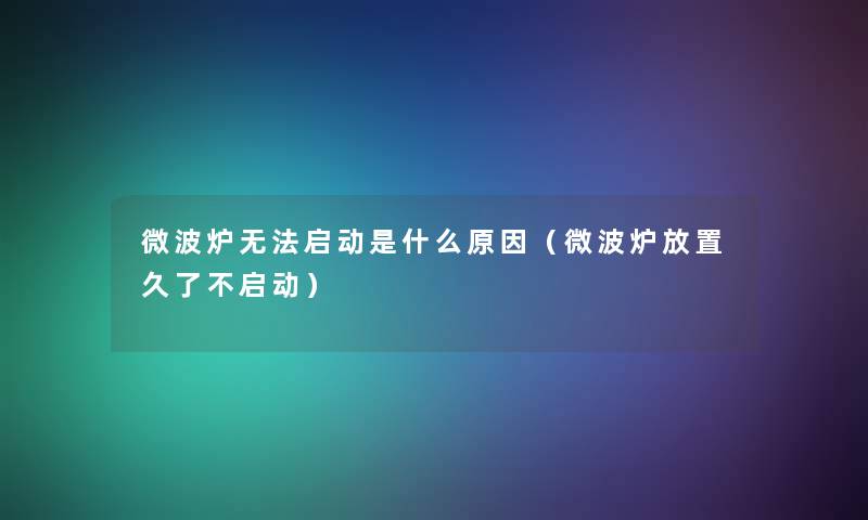 微波炉无法启动是什么原因(微波炉放置久了不启动) 微波炉无法启动是什么原因(微波炉放置久了不启动)