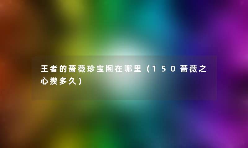 王者的蔷薇珍宝阁在哪里(150蔷薇之心攒多久) 王者的蔷薇珍宝阁在哪里(150蔷薇之心攒多久)