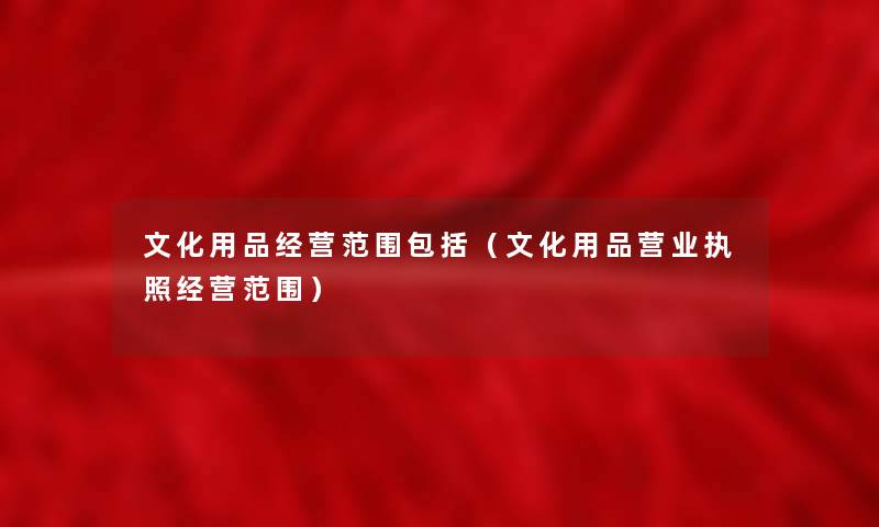 文化用品经营范围包括(文化用品营业执照经营范围) 文化用品经营范围包括(文化用品营业执照经营范围)