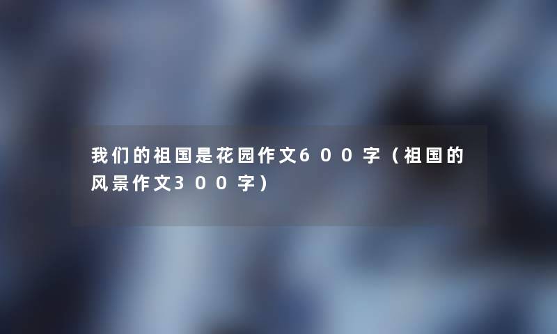 祖国是花园作文600字(祖国的风景作文300字) 祖国是花园作文600字(祖国的风景作文300字)