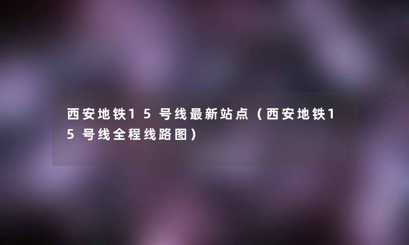 西安地铁15号线新站点(西安地铁15号线全程线路图) 西安地铁15号线新站点(西安地铁15号线全程线路图)