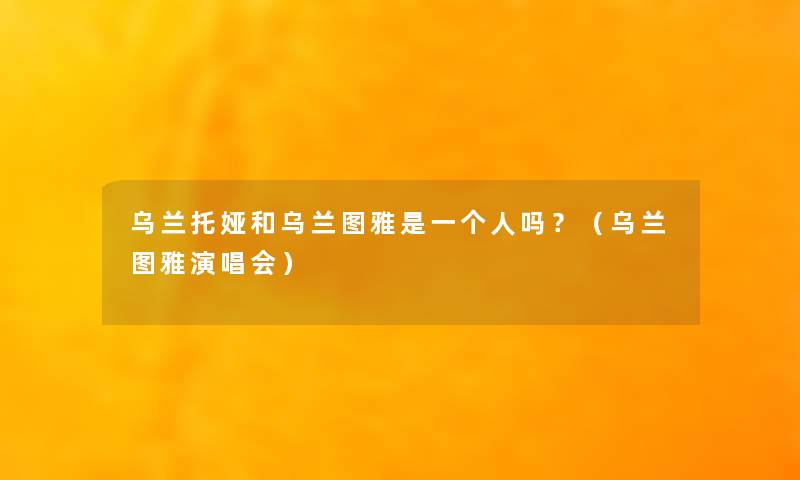 乌兰托娅和乌兰图雅是一个人吗?(乌兰图雅演唱会) 乌兰托娅和乌兰图雅是一个人吗?(乌兰图雅演唱会)