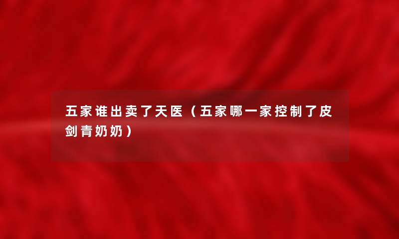 五家谁出卖了天医(五家哪一家控制了皮剑青奶奶) 五家谁出卖了天医(五家哪一家控制了皮剑青奶奶)