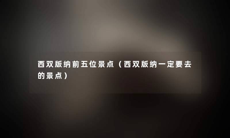 西双版纳前五位景点(西双版纳一定要去的景点) 西双版纳前五位景点(西双版纳一定要去的景点)
