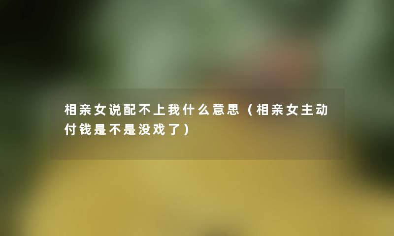 相亲女说配不上我什么意思(相亲女主动付钱是不是没戏了) 相亲女说配不上我什么意思(相亲女主动付钱是不是没戏了)