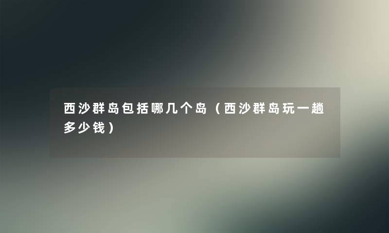 西沙群岛包括哪几个岛（西沙群岛玩一趟多少钱）