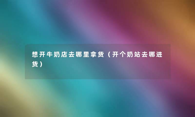 想开牛奶店去哪里拿货(开个奶站去哪进货) 想开牛奶店去哪里拿货(开个奶站去哪进货)