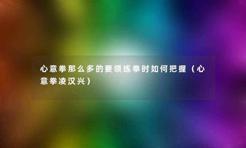 心意拳多的要领练拳时如何把握(心意拳凌汉兴) 心意拳多的要领练拳时如何把握(心意拳凌汉兴)