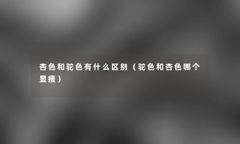 杏色和驼色有什么区别(驼色和杏色哪个显瘦) 杏色和驼色有什么区别(驼色和杏色哪个显瘦)