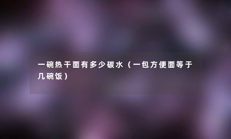 一碗热干面有多少碳水(一包方便面等于几碗饭) 一碗热干面有多少碳水(一包方便面等于几碗饭)