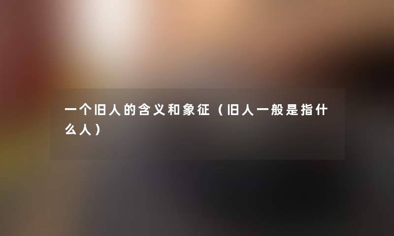 一个旧人的含义和象征(旧人一般是指什么人) 一个旧人的含义和象征(旧人一般是指什么人)