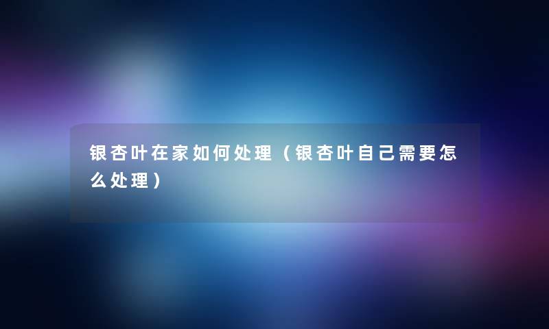 银杏叶在家如何处理(银杏叶自己需要怎么处理) 银杏叶在家如何处理(银杏叶自己需要怎么处理)