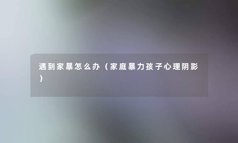 遇到家暴怎么办(家庭孩子心理阴影) 遇到家暴怎么办(家庭孩子心理阴影)