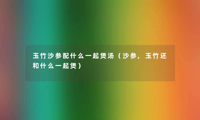 玉竹沙参配什么一起煲汤（沙参,玉竹还和什么一起煲）