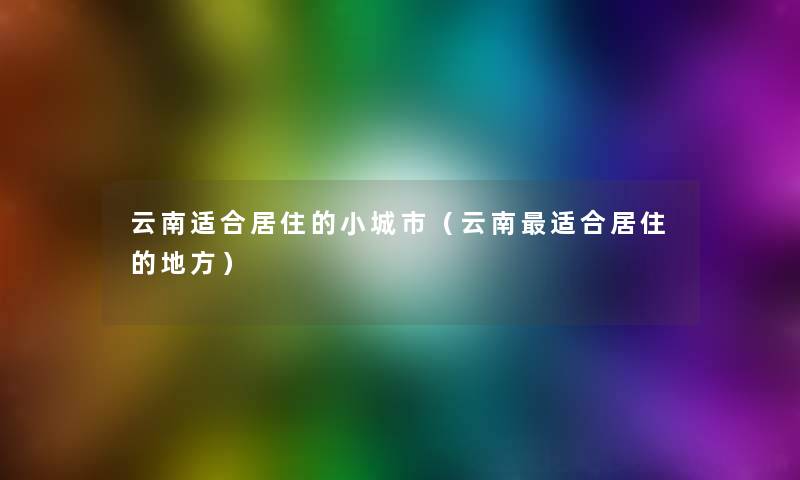 云南适合居住的小城市(云南适合居住的地方) 云南适合居住的小城市(云南适合居住的地方)
