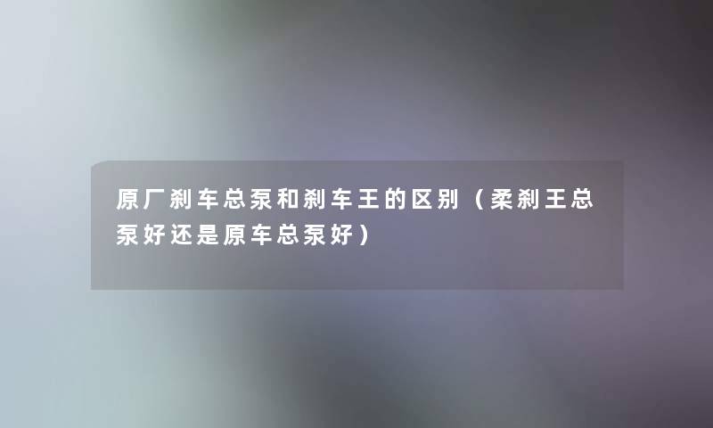 原厂刹车总泵和刹车王的区别(柔刹王总泵好还是原车总泵好) 原厂刹车总泵和刹车王的区别(柔刹王总泵好还是原车总泵好)