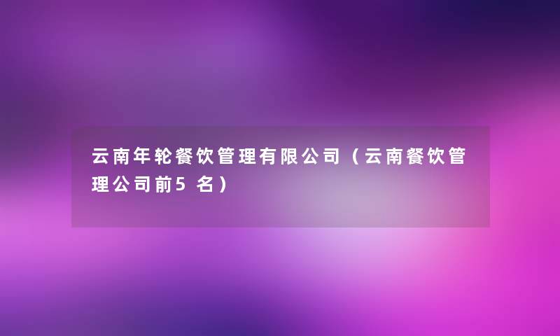 云南年轮餐饮管理有限公司(云南餐饮管理公司前5名) 云南年轮餐饮管理有限公司(云南餐饮管理公司前5名)