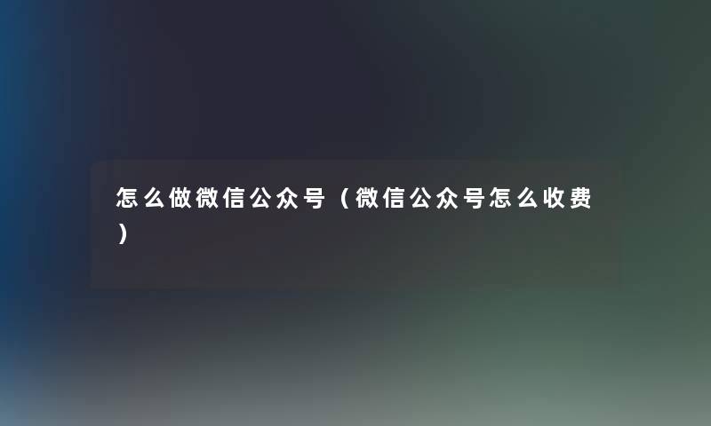 怎么做微信公众号(微信公众号怎么收费) 怎么做微信公众号(微信公众号怎么收费)