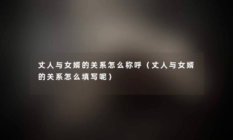 丈人与女婿的关系怎么称呼(丈人与女婿的关系怎么填写呢) 丈人与女婿的关系怎么称呼(丈人与女婿的关系怎么填写呢)